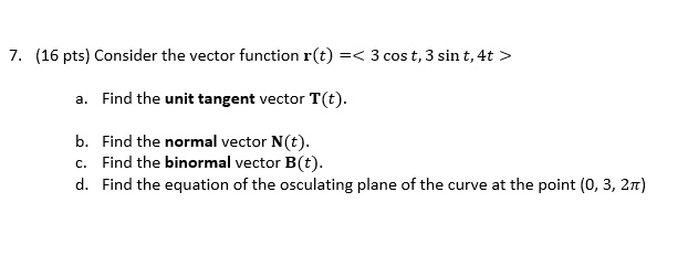 7. (16 pts) Consider the vector function r(t) =< 3 cos t, 3 sin t, 4t >
a. Find the unit tangent vector T(t).
b. Find the normal vector N(t).
c. Find the binormal vector B(t).
d. Find the equation of the osculating plane of the curve at the point (0, 3, 2?)