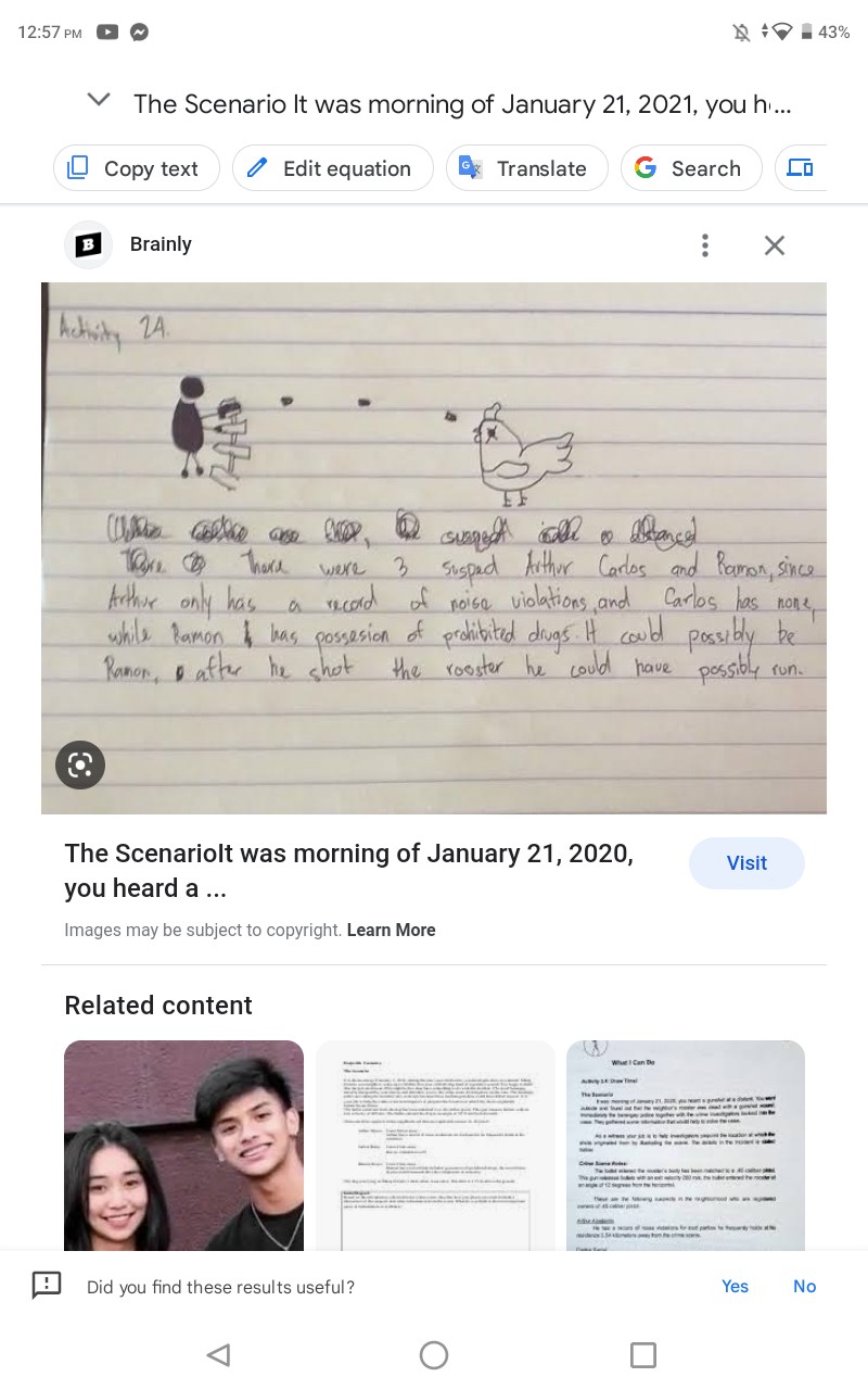 12.57 PM
N ↑∇=43 %
The Scenario It was morning of January 21, 2021, you h1…
Copy text
Edit equation
Translate
Search
B Brainly
Achisity 2 A. Tore. Thore were 3 susped fithur Carlos and Ramon, since Arthur only has a record of noise violations, and Carlos has none, while lamon & has possesion of probibited diugs. It could possibly be Ramon, of atter he shot the rooster he could have possibly run.
The Scenariolt was morning of January 21,2020 ,
Visit you heard a ...
Images may be subject to copyright. Learn More
Related content
Did you find these results useful?
Yes No