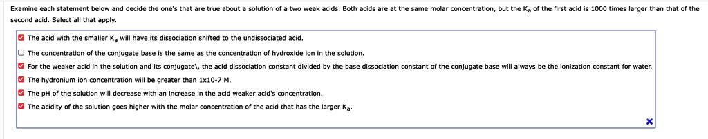 Examine each statement below and decide the one's that are true about a solution of a two weak acids. Both acids are at the same molar concentration, but the Ka of the first acid is 1000 times larger than that of the
second acid. Select all that apply.
The acid with the smaller Ka will have its dissociation shifted to the undissociated acid.
The concentration of the conjugate base is the same as the concentration of hydroxide ion in the solution.
For the weaker acid in the solution and its conjugate, the acid dissociation constant divided by the base dissociation constant of the conjugate base will always be the ionization constant for water.
The hydronium ion concentration will be greater than 1x10^-7 M.
The pH of the solution will decrease with an increase in the acid weaker acid's concentration.
The acidity of the solution goes higher with the molar concentration of the acid that has the larger Ka.