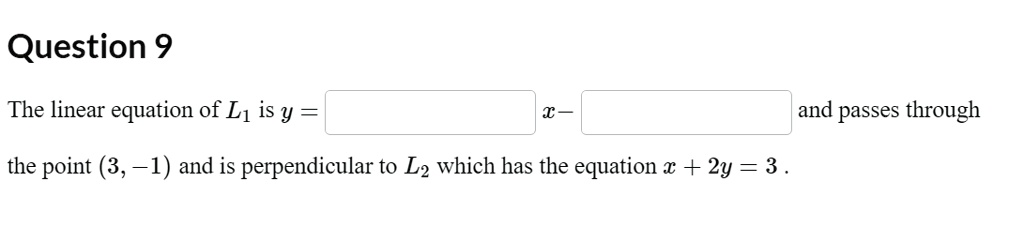 Question 9
The linear equation of L1 is y = [ ] x - [ ] and passes through the point (3, -1) and is perpendicular to L2 which has the equation x + 2y = 3 .