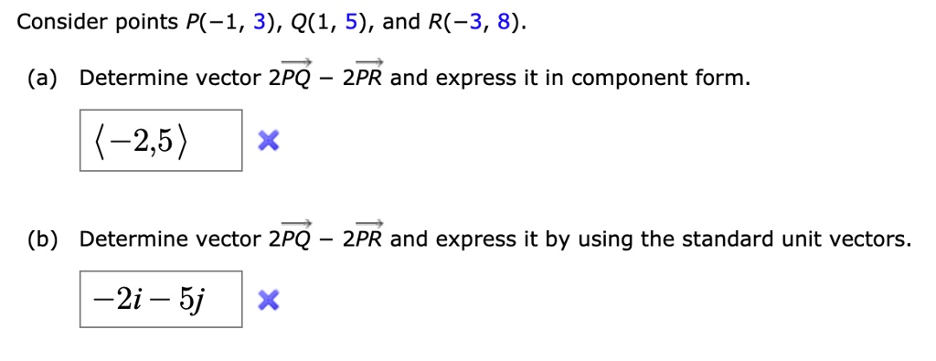 Consider points P(-1, 3), Q(1, 5), and R(-3, 8).

(a) Determine vector 2PQ - 2PR and express it in component form.
<-2,5>

(b) Determine vector 2PQ - 2PR and express it by using the standard unit vectors.
-2i - 5j