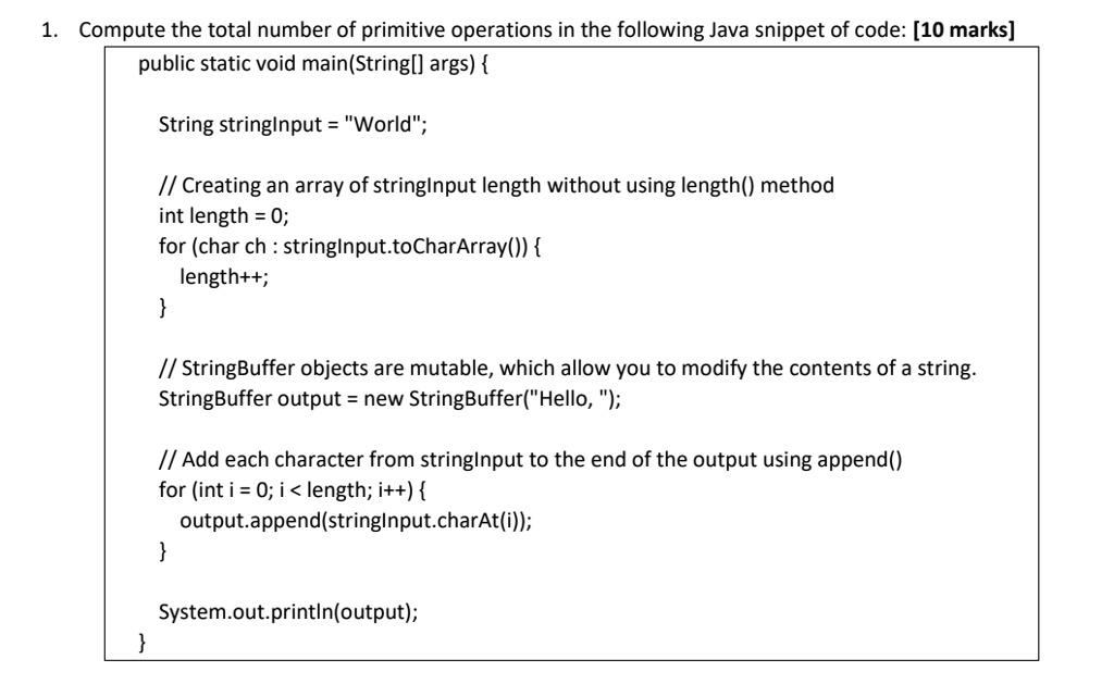 1. Compute the total number of primitive operations in the following Java snippet of code: [10 marks]
public static void main(String[] args) 
String stringInput = "World";
// Creating an array of stringInput length without using length() method
int length = 0;
for (char ch: stringInput.toCharArray()) 
length++;

// StringBuffer objects are mutable, which allow you to modify the contents of a string.
StringBuffer output = new StringBuffer("Hello, ");
// Add each character from stringInput to the end of the output using append()
for (int i = 0; i < length; i++) 
output.append(stringInput.charAt(i));

System.out.println(output);

