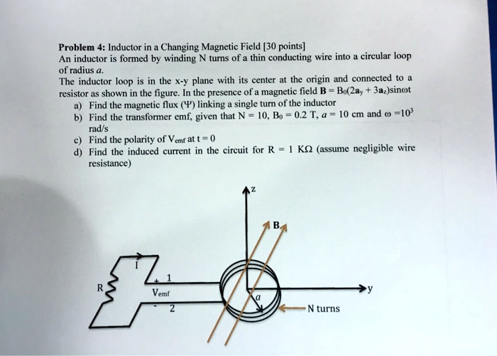 Problem 4: Inductor in a Changing Magnetic Field [30 points]
An inductor is formed by winding N turns of a thin conducting wire into a circular loop
of radius a.
The inductor loop is in the x-y plane with its center at the origin and connected to a
resistor as shown in the figure. In the presence of a magnetic field B = B0(2ây + 3âz)sinω t
a) Find the magnetic flux (Φ) linking a single turn of the inductor
b) Find the transformer emf, given that N = 10, B0 = 0.2 T, a = 10 cm and ω=10^3
rad/s
c) Find the polarity of Vemf at t = 0
d) Find the induced current in the circuit for R = 1 kΩ (assume negligible wire
resistance)