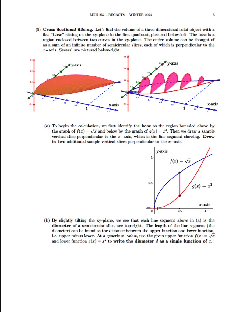MTH 252 - RECACTS WINTER 2024
5
(5) Cross Sectional Slicing. Let's find the volume of a three-dimensional solid object with a
flat b̈ases̈itting on the xy-plane in the first quadrant, pictured below-left. The base is a
region enclosed between two curves in the xy-plane. The entire volume can be thought of
as a sum of an infinite number of semicircular slices, each of which is perpendicular to the
x-axis. Several are pictured below-right.
y-axis
x-axis
y-axis
x-axis
1
(a) To begin the calculation, we first identify the base as the region bounded above by
the graph of f(x) = √(x) and below by the graph of g(x) = x^2. Then we draw a sample
vertical slice perpendicular to the x-axis, which is the line segment showing. Draw
in two additional sample vertical slices perpendicular to the x-axis.
y-axis
1
f(x) = √(x)
0.5
g(x) = x^2
0.5
x-axis
1
(b) By slightly tilting the xy-plane, we see that each line segment above in (a) is the
diameter of a semicircular slice, see top-right. The length of the line segment (the
diameter) can be found as the distance between the upper function and lower function,
i.e. upper minus lower. At a generic x-value, use the given upper function f(x) = √(x)
and lower function g(x) = x^2 to write the diameter d as a single function of x.