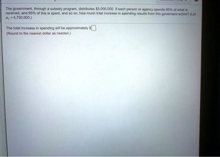 The government, through a subsidy program, distributes 5,000,000. If each person or agency spends 95% of what is received, and 95% of this is spent, and so on, how much total increase in spending results from this goverment action? (Let a1 = 4,750,000.)

The total increase in spending will be approximately .
(Round to the nearest dollar as needed.)