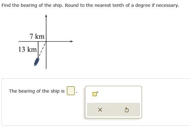 Find the bearing of the ship. Round to the nearest tenth of a degree if necessary.
7 km
13 km
The bearing of the ship is