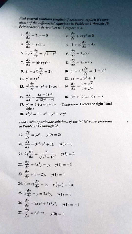 Find general solutions (implicit if necessary, explicit if convenient) of the differential equations in Problems 1 through 18. Primes denote derivatives with respect to x.

1. dy/dx + 2xy = 0
2. dy/dx + 2xy^2 = 0
3. dy/dx = y sin x
4. (1 + x) dy/dx = 4y
5. 2?x dy/dx - ?1 - y^2 = 0
6. dy/dx - 3?xy = 0
7. dy/dx = (64xy)^(1/3)
8. dy/dx = 2x sec y
9. (1 - x^2) dy/dx = 2y
10. (1 + x)^2 dy/dx = (1 + y)^2
11. y' = xy^3
12. yy' = x(y^2 + 1)
13. y^3 dy/dx = (y^4 + 1) cos x
14. dy/dx = (1 + ?x) / (1 + ?y)
15. dy/dx = (x - 1)y^5 / (x^2(2y^3 - y))
16. (x^2 + 1)(tan y)y' = x
17. y' = 1 + x + y + xy (Suggestion: Factor the right-hand side.)
18. x^2y' = 1 - x^2 + y^2 - x^2y^2

Find explicit particular solutions of the initial value problems in Problems 19 through 28.

19. dy/dx = ye^x, y(0) = 2e
20. dy/dx = 3x^2(y^2 + 1), y(0) = 1
21. 2y dy/dx = x / ?(x^2 - 16), y(5) = 2
22. dy/dx = 4x^3y - y, y(1) = -3
23. dy/dx + 1 = 2y, y(1) = 1
24. (tan x) dy/dx = y, y(1/2 ?) = 1/2 ?
25. x dy/dx - y = 2x^2y, y(1) = 1
26. dy/dx = 2xy^2 + 3x^2y^2, y(1) = -1
27. dy/dx = 6e^(2x-y), y(0) = 0