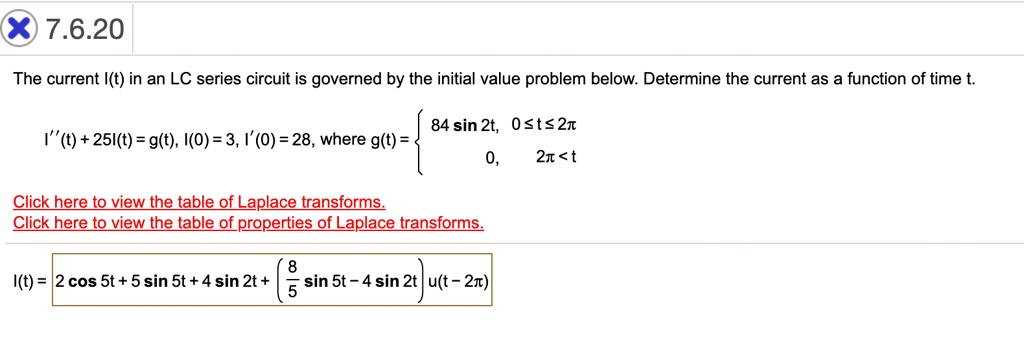 The current I(t) in an LC series circuit is governed by the initial value problem below. Determine the current as a function of time t.

I”(t) + 25I(t) = g(t), I(0) = 3, I'(0) = 28, where g(t) =  84 sin 2t, 0 ? t ? 2?; 0, 2? < t

I(t) = 2 cos 5t + 5 sin 5t + 4 sin 2t + (8/5 sin 5t - 4 sin 2t)u(t - 2?)