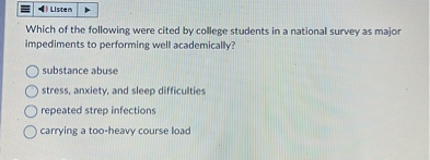 Which of the following were cited by college students in a national survey as major impediments to performing well academically?
substance abuse
stress, anxiety, and sleep difficulties
repeated strep infections
carrying a too-heavy course load