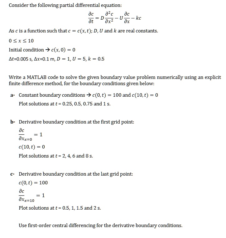 Consider the following partial differential equation:
?c/?t = D ?²c/?x² - U ?c/?x - kc
As c is a function such that c = c(x, t); D, U and k are real constants.
0 ? x ? 10
Initial condition ? c(x, 0) = 0
?t=0.005 s, ?x=0.1 m, D = 1, U = 5, k = 0.5

Write a MATLAB code to solve the given boundary value problem numerically using an explicit finite difference method, for the boundary conditions given below:

a- Constant boundary conditions ? c(0, t) = 100 and c(10, t) = 0
Plot solutions at t = 0.25, 0.5, 0.75 and 1 s.

b- Derivative boundary condition at the first grid point:
?c/?x|x=0 = 1
c(10, t) = 0
Plot solutions at t = 2, 4, 6 and 8 s.

c- Derivative boundary condition at the last grid point:
c(0, t) = 100
?c/?x|x=10 = 1
Plot solutions at t = 0.5, 1, 1.5 and 2 s.

Use first-order central differencing for the derivative boundary conditions.