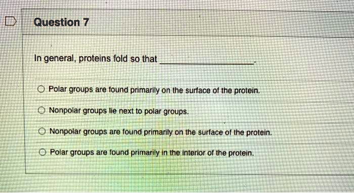 Question 7

In general, proteins fold so that .

Polar groups are found primarily on the surface of the protein.
Nonpolar groups lie next to polar groups.
Nonpolar groups are found primarily on the surface of the protein.
Polar groups are found primarily in the interior of the protein.