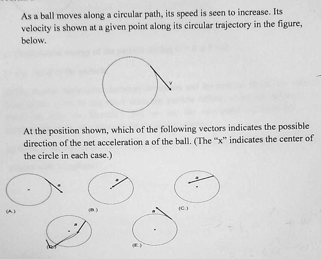 As a ball moves along a circular path, its speed is seen to increase. Its velocity is shown at a given point along its circular trajectory in the figure, below.

At the position shown, which of the following vectors indicates the possible direction of the net acceleration a of the ball. (The "x" indicates the center of the circle in each case.)