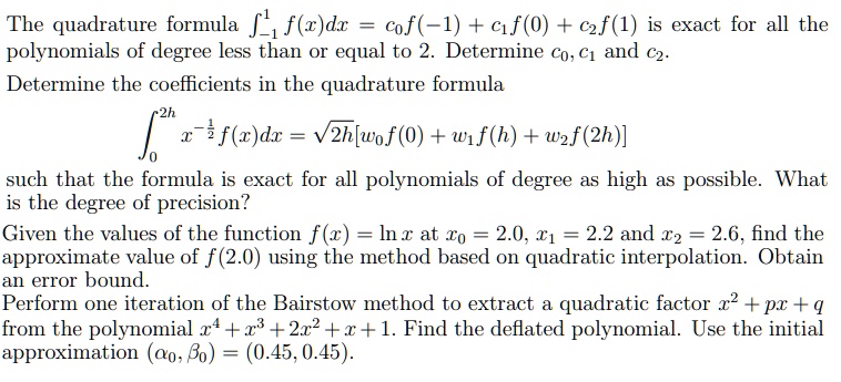 The quadrature formula ???¹ f(x)dx = c?f(-1) + c?f(0) + c?f(1) is exact for all the polynomials of degree less than or equal to 2. Determine c?, c? and c?. Determine the coefficients in the quadrature formula
??²? x?¹/² f(x)dx = ?2h[w?f(0) + w?f(h) + w?f(2h)]
such that the formula is exact for all polynomials of degree as high as possible. What is the degree of precision?
Given the values of the function f(x) = ln x at x? = 2.0, x? = 2.2 and x? = 2.6, find the approximate value of f(2.0) using the method based on quadratic interpolation. Obtain an error bound.
Perform one iteration of the Bairstow method to extract a quadratic factor x² + px + q from the polynomial x? + x³ + 2x² + x + 1. Find the deflated polynomial. Use the initial approximation (??, ??) = (0.45, 0.45).
