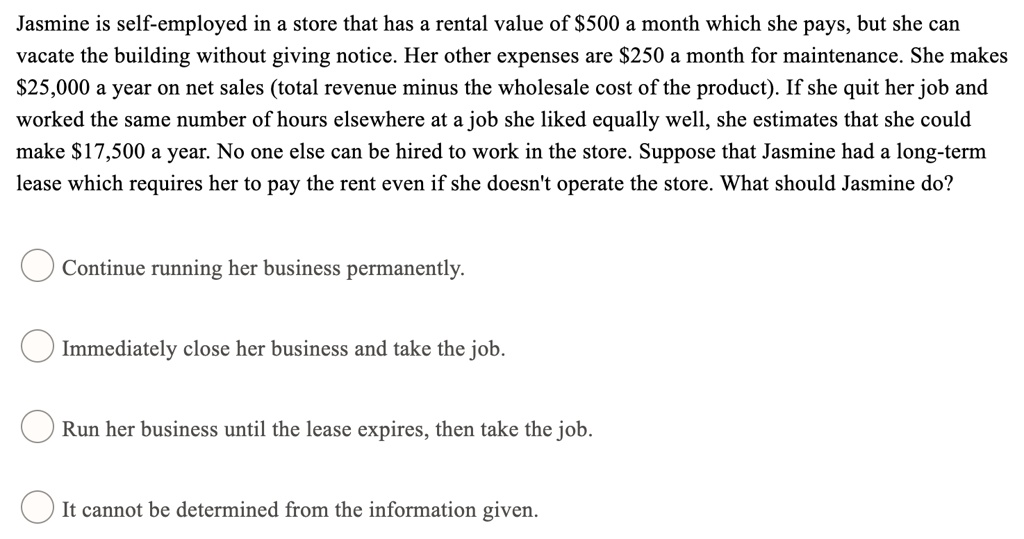 Jasmine is self-employed in a store that has a rental value of 500 a month which she pays, but she can vacate the building without giving notice. Her other expenses are250 a month for maintenance. She makes 25,000 a year on net sales (total revenue minus the wholesale cost of the product). If she quit her job and worked the same number of hours elsewhere at a job she liked equally well, she estimates that she could make17,500 a year. No one else can be hired to work in the store. Suppose that Jasmine had a long-term lease which requires her to pay the rent even if she doesn't operate the store. What should Jasmine do?
Continue running her business permanently.
Immediately close her business and take the job.
Run her business until the lease expires, then take the job.
It cannot be determined from the information given.
