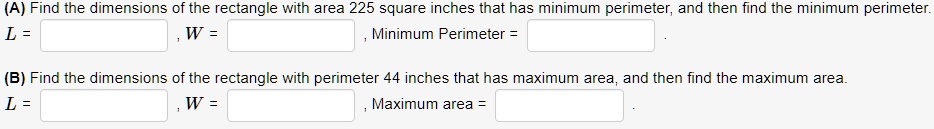 (A) Find the dimensions of the rectangle with area 225 square inches that has minimum perimeter, and then find the minimum perimeter.
L = , W = , Minimum Perimeter = .
(B) Find the dimensions of the rectangle with perimeter 44 inches that has maximum area, and then find the maximum area.
L = , W = , Maximum area = .