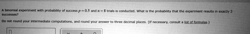 A binomial experiment with probability of success p = 0.5 and n = 8 trials is conducted. What is the probability that the experiment results in exactly 2 successes?
Do not round your intermediate computations, and round your answer to three decimal places. (If necessary, consult a list of formulas.)