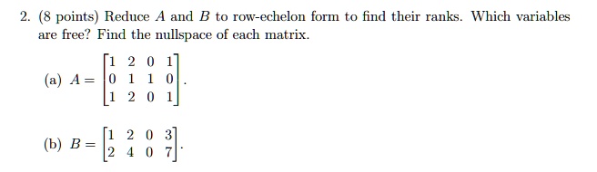 2. (8 points) Reduce A and B to row-echelon form to find their ranks. Which variables are free? Find the nullspace of each matrix.
(a) A = eginbmatrix 1     2     0     1  0     1     1     0  1     2     0     1 endbmatrix.
(b) B = eginbmatrix 1     2     0     3  2     4     0     7 endbmatrix.