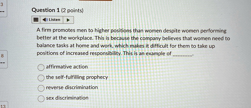 Question 1 (2 points)

Listen
A firm promotes men to higher positions than women despite women performing
better at the workplace. This is because the company believes that women need to
balance tasks at home and work, which makes it difficult for them to take up
positions of increased responsibility. This is an example of .
affirmative action
the self-fulfilling prophecy
reverse discrimination
sex discrimination