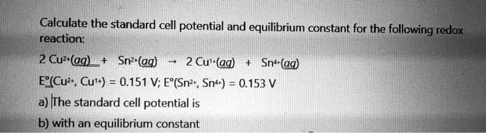 Calculate the standard cell potential and equilibrium constant for the following redox reaction:

2 Cu²?(aq) + Sn²?(aq) ? 2 Cu¹?(aq) + Sn??(aq)
E°(Cu²?, Cu¹?) = 0.151 V; E°(Sn²?, Sn??) = 0.153 V

a) The standard cell potential is
b) with an equilibrium constant