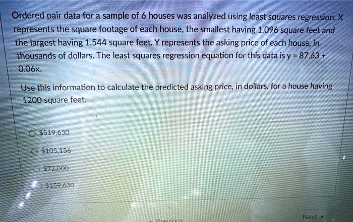 Ordered pair data for a sample of 6 houses was analyzed using least squares regression. X represents the square footage of each house, the smallest having 1,096 square feet and the largest having 1,544 square feet. Y represents the asking price of each house, in thousands of dollars. The least squares regression equation for this data is y = 87.63 + 0.06x.

Use this information to calculate the predicted asking price, in dollars, for a house having 1200 square feet.

519,630105,156
72,000159,630