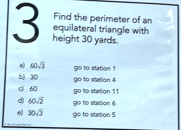 Find the perimeter of an equilateral triangle with height 30 yards.
3
a) 60√(3) go to station 1
b) 30 go to station 4
c) 60 go to station 11
d) 60√(2) go to station 6
e) 30√(3) go to station 5