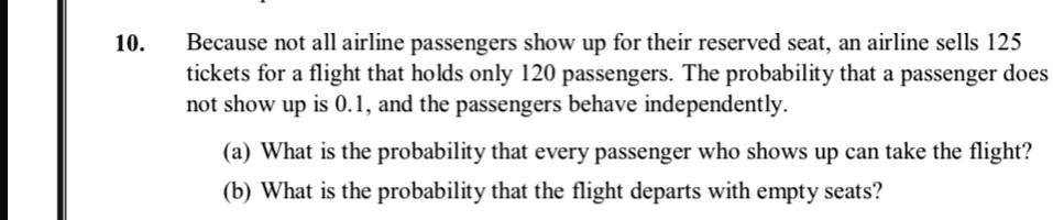 10. Because not all airline passengers show up for their reserved seat, an airline sells 125 tickets for a flight that holds only 120 passengers. The probability that a passenger does not show up is 0.1, and the passengers behave independently.

(a) What is the probability that every passenger who shows up can take the flight?
(b) What is the probability that the flight departs with empty seats?