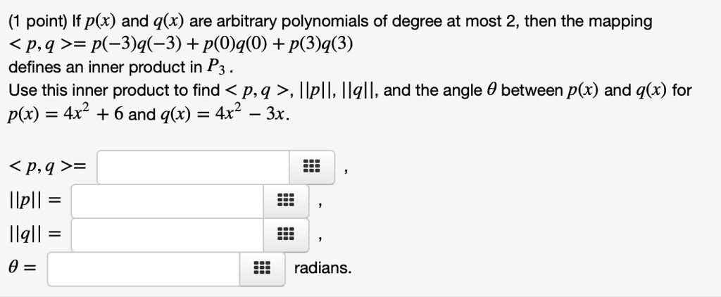(1 point) If p(x) and q(x) are arbitrary polynomials of degree at most 2, then the mapping <p,q> = p(-3)q(-3) + p(0)q(0) + p(3)q(3) defines an inner product in P3. Use this inner product to find <p,q>, ||p||, ||q||, and the angle ? between p(x) and q(x) for p(x) = 4x^2 + 6 and q(x) = 4x^2 - 3x.

<p,q> =
||p|| =
||q|| =
? = radians
