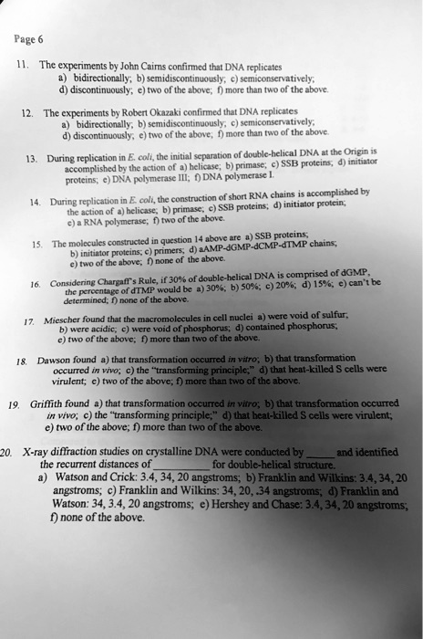11. The experiments by John Cairns confirmed that DNA replicates
a) bidirectionally; b) semidiscontinuously; c) semiconservatively;
d) discontinuously; e) two of the above; f) more than two of the above.
12. The experiments by Robert Okazaki confirmed that DNA replicates
a) bidirectionally; b) semidiscontinuously; c) semiconservatively;
d) discontinuously; e) two of the above; f) more than two of the above.
13. During replication in E. coli, the initial separation of double-helical DNA at the Origin is accomplished by the action of a) helicase; b) primase; c) SSB proteins; d) initiator proteins; e) DNA polymerase III; f) DNA polymerase I.
14. During replication in E. coli, the construction of short RNA chains is accomplished by the action of a) helicase; b) primase; c) SSB proteins; d) initiator protein; e) a RNA polymerase; f) two of the above.
15. The molecules constructed in question 14 above are a) SSB proteins; b) initiator proteins; c) primers; d) dAMP-dGMP-dCMP-dTMP chains; e) two of the above; f) none of the above.
16. Considering Chargaff's Rule, if 30% of double-helical DNA is comprised of dGMP, the percentage of dTMP would be a) 30%; b) 50%; c) 20%; d) 15%; e) can't be determined; f) none of the above.
17. Miescher found that the macromolecules in cell nuclei a) were void of sulfur; b) were acidic; c) were void of phosphorus; d) contained phosphorus; e) two of the above; f) more than two of the above.
18. Dawson found a) that transformation occurred in vitro; b) that transformation occurred in vivo; c) the "transforming principle;" d) that heat-killed S cells were virulent; e) two of the above; f) more than two of the above.
19. Griffith found a) that transformation occurred in vitro; b) that transformation occurred in vivo; c) the "transforming principle;" d) that heat-killed S cells were virulent; e) two of the above; f) more than two of the above.
20. X-ray diffraction studies on crystalline DNA were conducted by  and identified the recurrent distances of  for double-helical structure.
a) Watson and Crick: 3.4, 34, 20 angstroms; b) Franklin and Wilkins: 3.4, 34, 20 angstroms; c) Franklin and Wilkins: 34, 20, .34 angstroms; d) Franklin and Watson: 34, 3.4, 20 angstroms; e) Hershey and Chase: 3.4, 34, 20 angstroms; f) none of the above.