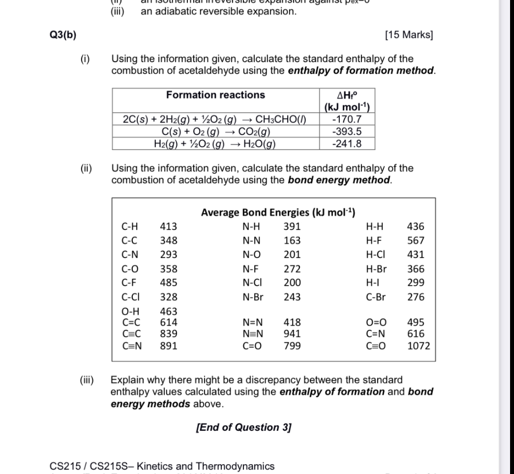 (iii) an adiabatic reversible expansion.

Q3(b)
[15 Marks]
(i) Using the information given, calculate the standard enthalpy of the combustion of acetaldehyde using the enthalpy of formation method.

| Formation reactions | ?Hf° (kJ mol?¹) |
| :— | :— |
| 2C(s) + 2H?(g) + ½O?(g) ? CH?CHO(l) | -170.7 |
| C(s) + O?(g) ? CO?(g) | -393.5 |
| H?(g) + ½O?(g) ? H?O(g) | -241.8 |

(ii) Using the information given, calculate the standard enthalpy of the combustion of acetaldehyde using the bond energy method.

| Average Bond Energies (kJ mol?¹) | | | | | |
| :— | :— | :— | :— | :— | :— |
| C-H | 413 | N-H | 391 | H-H | 436 |
| C-C | 348 | N-N | 163 | H-F | 567 |
| C-N | 293 | N-O | 201 | H-Cl | 431 |
| C-O | 358 | N-F | 272 | H-Br | 366 |
| C-F | 485 | N-Cl | 200 | H-I | 299 |
| C-Cl | 328 | N-Br | 243 | C-Br | 276 |
| O-H | 463 | | | | |
| C=C | 614 | N=N | 418 | O=O | 495 |
| C?C | 839 | N?N | 941 | C=N | 616 |
| C?N | 891 | C=O | 799 | C?O | 1072 |

(iii) Explain why there might be a discrepancy between the standard enthalpy values calculated using the enthalpy of formation and bond energy methods above.

[End of Question 3]