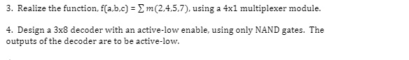 3. Realize the function, f(a,b,c) = ∑m(2,4,5,7), using a 4x1 multiplexer module.
4. Design a 3x8 decoder with an active-low enable, using only NAND gates. The
outputs of the decoder are to be active-low.