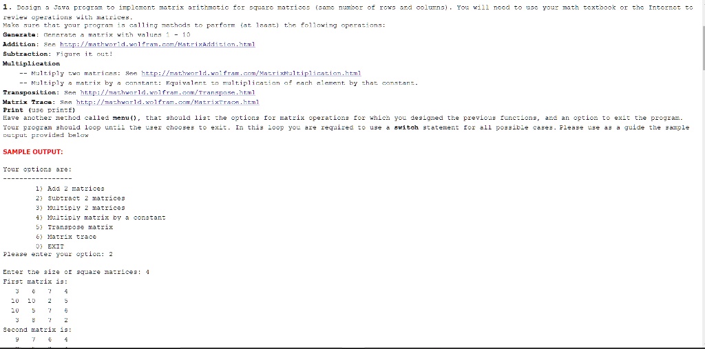 1. Design a Java program to implement matrix arithmetic for square matrices (same number of rows and columns). You will need to use your math textbook or the Internet to
review operations with matrices.
Make sure that your program is calling methods to perform (at least) the following operations:
Generate: Generate a matrix with values 1 - 10
Addition: See http://mathworld.wolfram.com/MatrixAddition.html
Subtraction: Figure it out!
Multiplication
– Multiply two matrices: See http://mathworld.wolfram.com/MatrixMultiplication.html
– Multiply a matrix by a constant: Equivalent to multiplication of each element by that constant.
Transposition: See http://mathworld.wolfram.com/Transpose.html
Matrix Trace: See http://mathworld.wolfram.com/MatrixTrace.html
Print (use printf)
Have another method called menu(), that should list the options for matrix operations for which you designed the previous functions, and an option to exit the program.
Your program should loop until the user chooses to exit. In this loop you are required to use a switch statement for all possible cases. Please use as a guide the sample
output provided below
SAMPLE OUTPUT:
Your options are:
1) Add 2 matrices
2) Subtract 2 matrices
3) Multiply 2 matrices
4) Multiply matrix by a constant
5) Transpose matrix
6) Matrix trace
0) EXIT
Please enter your option: 2
Enter the size of square matrices: 4
First matrix is:
3 6 7 4
10 10 2 5
10 5 7 6
3 8 7 2
Second matrix is:
9 7 6 4