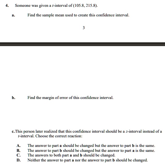 4.
Someone was given a t-interval of (105.8, 215.8).
a.
Find the sample mean used to create this confidence interval.
3
b.
Find the margin of error of this confidence interval.
c. This person later realized that this confidence interval should be a z-interval instead of a
t-interval. Choose the correct reaction:
A. The answer to part a should be changed but the answer to part b is the same.
B. The answer to part b should be changed but the answer to part a is the same.
C. The answers to both part a and b should be changed.
D. Neither the answer to part a nor the answer to part b should be changed.