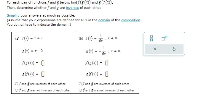 For each pair of functions ( f ) and ( g ) below, find ( f(g(x)) ) and ( g(f(x)) ).
Then, determine whether ( f ) and ( g ) are inverses of each other.
Simplify your answers as much as possible.
(Assume that your expressions are defined for all ( x ) in the domain of the composition. You do not have to indicate the domain.)
(a) ( f(x)=x+2 )
[
eginarrayl
g(x)=x-2 f(g(x))=square g(f(x))=square
endarray
]
( f ) and ( g ) are inverses of each other
( f ) and ( g ) are not inverses of each other
(b)
[
eginarrayl
f(x)=frac16 x, x 
eq 0 g(x)=-frac16 x, x 
eq 0 f(g(x))=square g(f(x))=square
endarray
]
( f ) and ( g ) are inverses of each other
( f ) and ( g ) are not inverses of each other