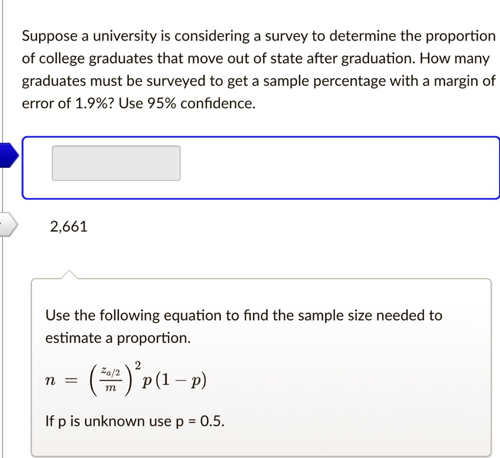 Suppose a university is considering a survey to determine the proportion of college graduates that move out of state after graduation. How many graduates must be surveyed to get a sample percentage with a margin of error of 1.9%? Use 95% confidence.
2,661
Use the following equation to find the sample size needed to estimate a proportion.
n = left(fraczalpha/2might)^2 p(1 - p)
If p is unknown use p = 0.5.