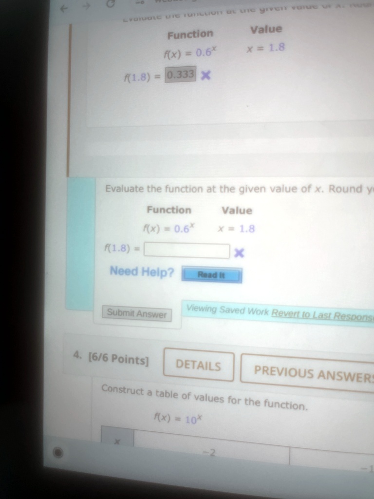 ?
LYGIUBLE DIE TULLUT Ot the green vue Ara
Function
Value
f(x) = 0.6x
x = 1.8
f(1.8) = 0.333 X
Evaluate the function at the given value of x. Round ye
Value
Function
f(x) = 0.6x
x = 1.8
f(1.8) =
X
Need Help?
Read it
Submit Answer
Viewing Saved Work Revert to Last Response
4. [6/6 Points]
DETAILS
PREVIOUS ANSWERS
Construct a table of values for the function.
f(x) = 10x
-2
-1