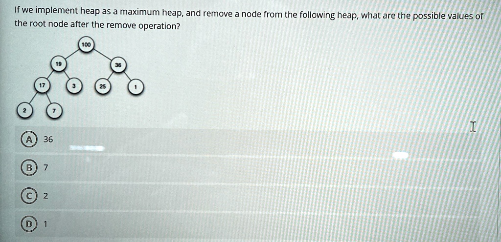 if we implement heap as a maximum heap and remove a node from the following heap what are the possible values of the root node after the remove operation 100 19 36 17 3 25 1 2 7 a 36 b 7 c 2 65525