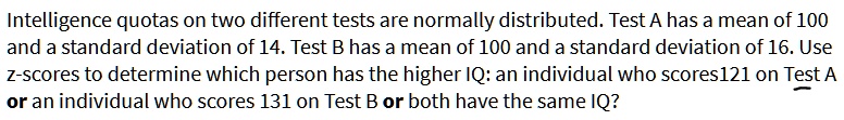 Intelligence quotas on two different tests are normally distributed. Test A has a mean of 100 and a standard deviation of 14. Test B has a mean of 100 and a standard deviation of 16. Use z-scores to determine which person has the higher IQ: an individual who scores 121 on Test A or an individual who scores 131 on Test B or both have the same IQ?