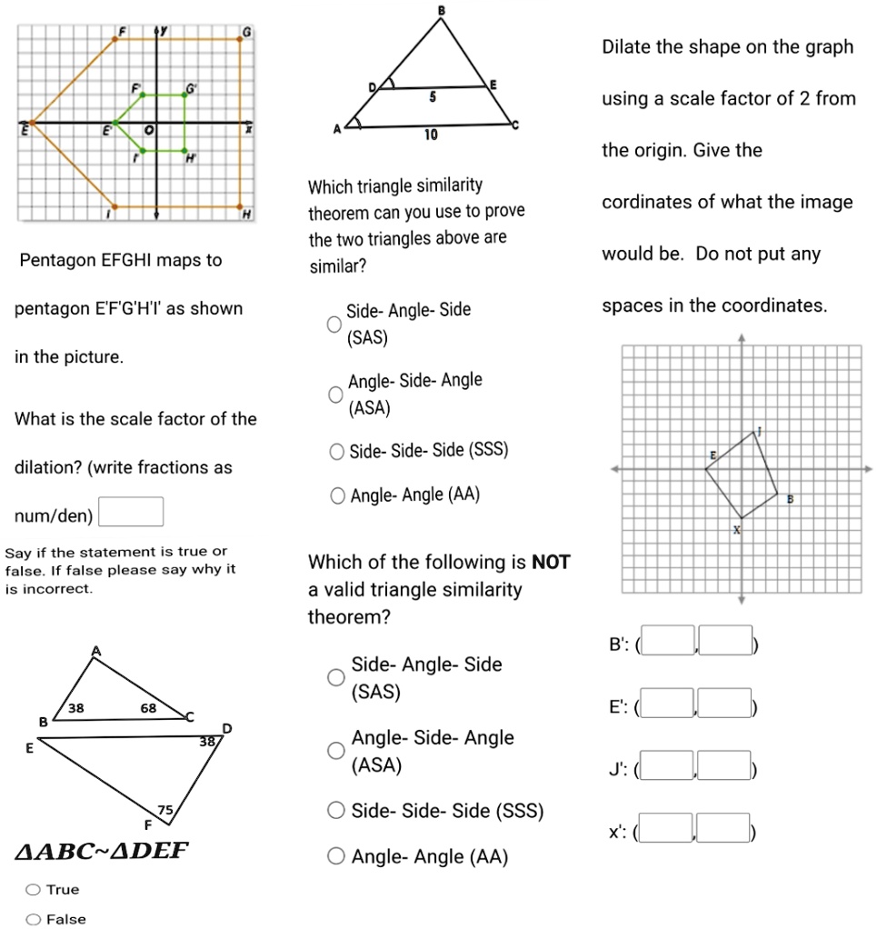 F
G
E
H
G
Dilate the shape on the graph
E
5
using a scale factor of 2 from
10
Pentagon EFGHI maps to
pentagon E'F'G'H'I' as shown
the picture.
H
Which triangle similarity
theorem can you use to prove
the two triangles above are
similar?
Side- Angle- Side
(SAS)
the origin. Give the
cordinates of what the image
would be. Do not put any
spaces in the coordinates.
What is the scale factor of the
dilation? (write fractions as
num/den)
Say if the statement is true or
false. If false please say why it
is incorrect.
Angle- Side- Angle
(ASA)
Side- Side- Side (SSS)
Angle- Angle (AA)
Which of the following is NOT
a valid triangle similarity
theorem?
B': (
Side- Angle- Side
(SAS)
38
68
E': (
B
D
38/
E
Angle- Side- Angle
(ASA)
J': (
75
F
???? ADEF
True
False
Side- Side- Side (SSS)
x': (
Angle- Angle (AA)