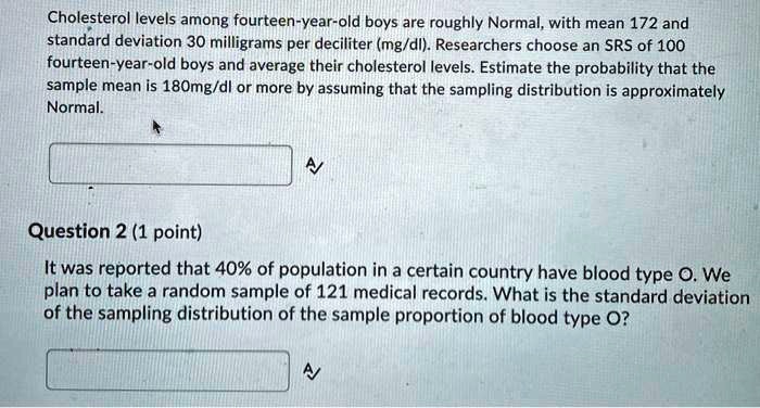 Cholesterol levels among fourteen-year-old boys are roughly Normal, with mean 172 and standard deviation 30 milligrams per deciliter (mg/dl). Researchers choose an SRS of 100 fourteen-year-old boys and average their cholesterol levels. Estimate the probability that the sample mean is 180mg/dl or more by assuming that the sampling distribution is approximately Normal.

It was reported that 40% of population in a certain country have blood type O. We plan to take a random sample of 121 medical records. What is the standard deviation of the sampling distribution of the sample proportion of blood type O?