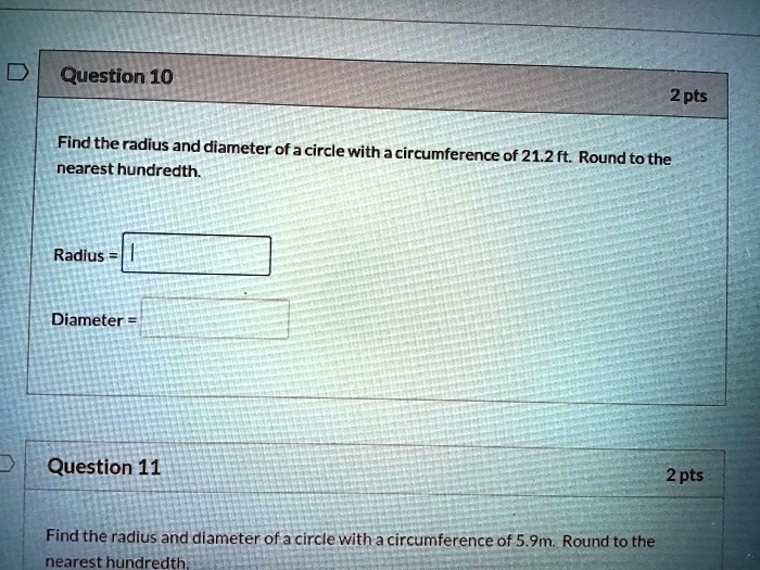Question 10
Find the radius and diameter of a circle with a circumference of 21.2 ft. Round to the
nearest hundredth.
Radius =
Diameter =
Question 11
Find the radius and diameter of a circle with a circumference of 5.9m. Round to the
nearest hundredth.