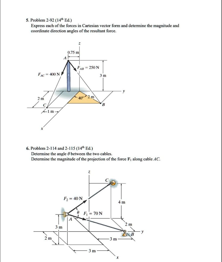 5. Problem 2-92 (14th Ed.)
Express each of the forces in Cartesian vector form and determine the magnitude and coordinate direction angles of the resultant force.
6. Problem 2-114 and 2-115 (14th Ed.)
Determine the angle ? between the two cables.
Determine the magnitude of the projection of the force F1 along cable AC.