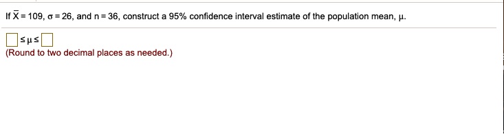 If X? = 109, ? = 26, and n = 36, construct a 95% confidence interval estimate of the population mean, ?.

? ? ?
(Round to two decimal places as needed.)
