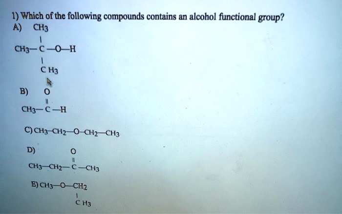 1) Which of the following compounds contains an alcohol functional group?
A)
   CH3
    |
CH3-C-O-H
    |
   CH3

B)  O
    ||
CH3-C-H

C) CH3-CH2-O-CH2-CH3

D)      O
        ||
CH3-CH2-C-CH3

E) CH3-O-CH2
          |
         CH3