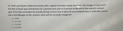 13. Peter purchased a deferred annuity with a typical surrender charge provision. The charge is 7 percent in the first contract year and declines by 1 percent each year to 0 percent at the end of the seventh contract year. If he fully surrenders his annuity during contract year 4 when his accumulated value is 100,000, and he has a10,000 gain on the contract, what will his surrender charge be?
a. 400
b.3,200
c. 3,600
d.4,000