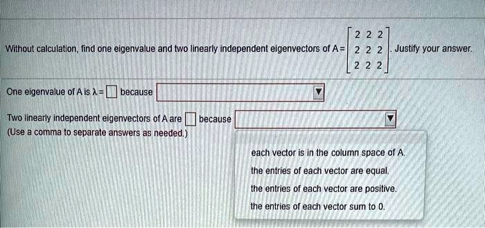 Without calculation, find one eigenvalue and two linearly independent eigenvectors of A = eginbmatrix 2     2     2  2     2     2  2     2     2 endbmatrix. Justify your answer.

One eigenvalue of A is ? = [ ] because [ ? ]

Two linearly independent eigenvectors of A are [ ] because [ ? ]
(Use a comma to separate answers as needed.)

each vector is in the column space of A.
the entries of each vector are equal.
the entries of each vector are positive.
the entries of each vector sum to 0.