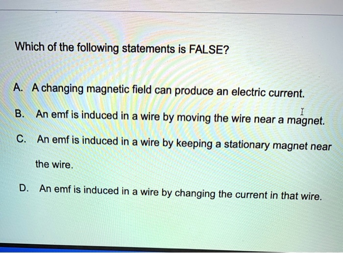 Which of the following statements is FALSE?
A. A changing magnetic field can produce an electric current.
B. An emf is induced in a wire by moving the wire near a magnet.
C. An emf is induced in a wire by keeping a stationary magnet near
the wire.
D. An emf is induced in a wire by changing the current in that wire.