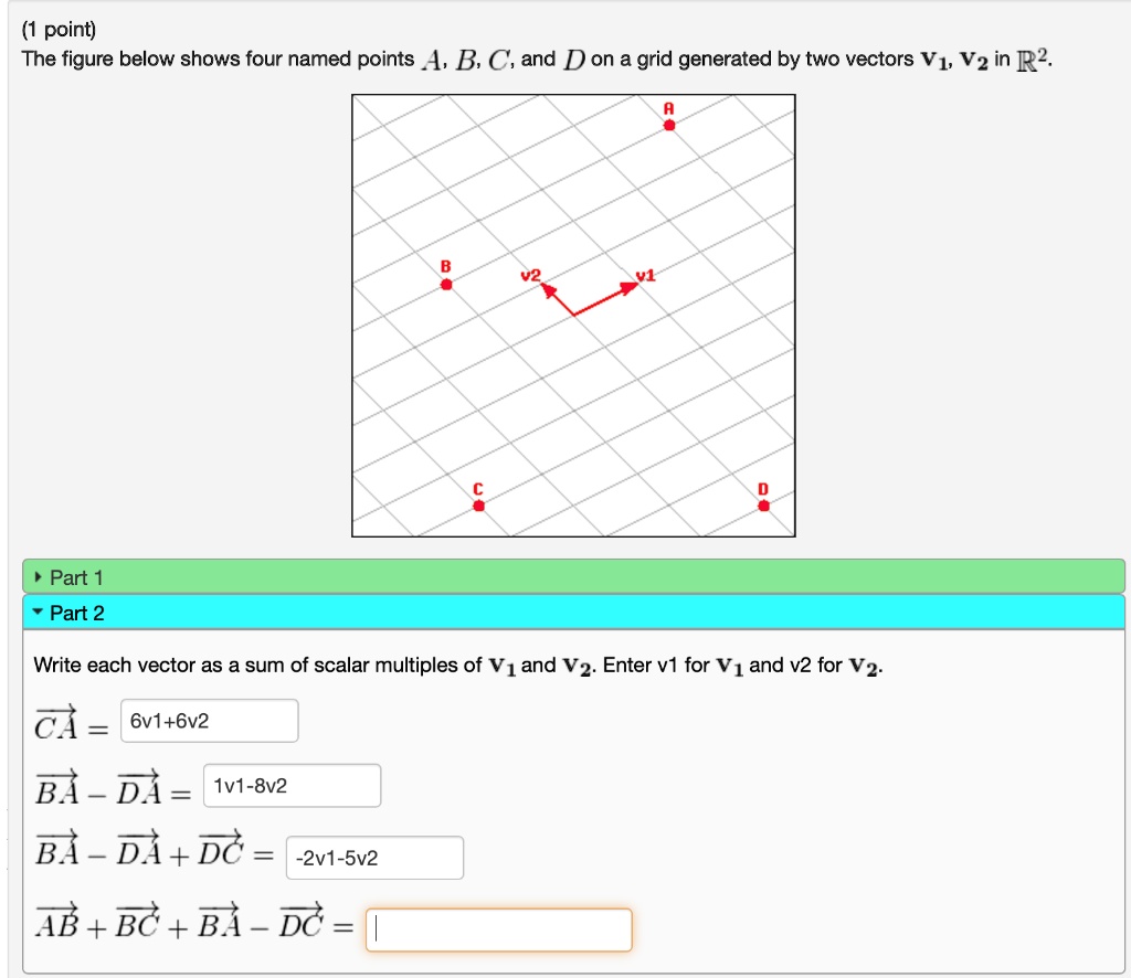 (1 point)
The figure below shows four named points A, B, C, and D on a grid generated by two vectors v1, v2 in R^2.

Part 1
Part 2
Write each vector as a sum of scalar multiples of v1 and v2. Enter v1 for v1 and v2 for v2.
CA = 6v1+6v2
BA - DA = 1v1-8v2
BA - DA + DC = -2v1-5v2
AB + BC + BA - DC =