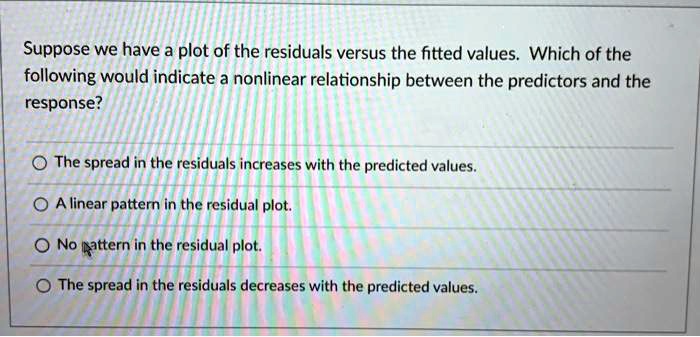 Suppose we have a plot of the residuals versus the fitted values. Which of the following would indicate a nonlinear relationship between the predictors and the response?

The spread in the residuals increases with the predicted values.
A linear pattern in the residual plot.
No pattern in the residual plot.
The spread in the residuals decreases with the predicted values.