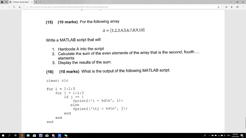 (15) (10 marks) For the following array
A = [1,2,3,4,5,6,7,8,9,10]
Write a MATLAB script that will
1. Hardcode A into the script
2. Calculate the sum of the even elements of the array that is the second, fourth ...
elements
3. Display the results of the sum.
(16) (10 marks) What is the output of the following MATLAB script:
clear; clc
for i = 1:1:3
for j = 1:1:3
if j == 1
fprintf('i = %d\n', i);
else
fprintf('= %d\n', j);
end
end
end