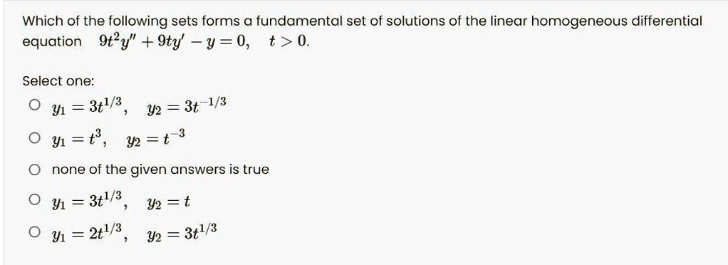 Which of the following sets forms a fundamental set of solutions of the linear homogeneous differential equation 9t^2y” + 9ty' - y = 0, t > 0.
Select one:
y1 = 3t^1/3, y2 = 3t^-1/3
y1 = t^3, y2 = t^-3
none of the given answers is true
y1 = 3t^1/3, y2 = t
y1 = 2t^1/3, y2 = 3t^1/3